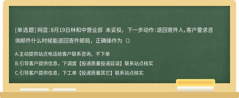 网显：8月19日林和中营业部 未妥投， 下一步动作：退回寄件人，客户要求咨询邮件什么时候能退回寄件邮局，正确操作为（）