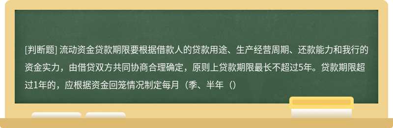 流动资金贷款期限要根据借款人的贷款用途、生产经营周期、还款能力和我行的资金实力，由借贷双方共同协商合理确定，原则上贷款期限最长不超过5年。贷款期限超过1年的，应根据资金回笼情况制定每月（季、半年（）