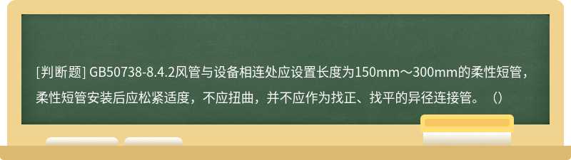 GB50738-8.4.2风管与设备相连处应设置长度为150mm～300mm的柔性短管，柔性短管安装后应松紧适度，不应扭曲，并不应作为找正、找平的异径连接管。（）