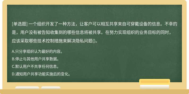 一个组织开发了一种方法，让客户可以相互共享来自可穿戴设备的信息。不幸的是，用户没有被告知收集到的哪些信息将被共享。在努力实现组织的业务目标的同时，应该采取哪些技术控制措施来解决隐私问题()。