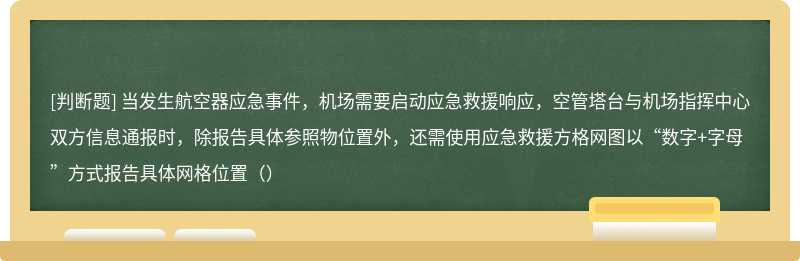 当发生航空器应急事件，机场需要启动应急救援响应，空管塔台与机场指挥中心双方信息通报时，除报告具体参照物位置外，还需使用应急救援方格网图以“数字+字母”方式报告具体网格位置（）