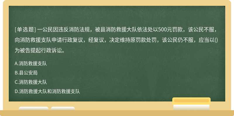 一公民因违反消防法规，被县消防救援大队依法处以500元罚款，该公民不服，向消防救援支队申请行政复议，经复议，决定维持原罚款处罚，该公民仍不服，应当以()为被告提起行政诉讼。