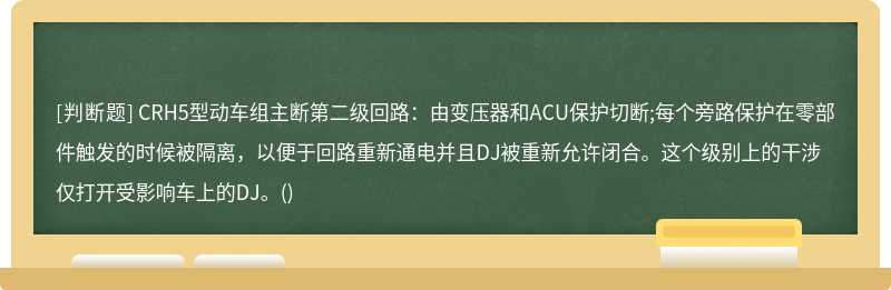 CRH5型动车组主断第二级回路：由变压器和ACU保护切断;每个旁路保护在零部件触发的时候被隔离，以便于回路重新通电并且DJ被重新允许闭合。这个级别上的干涉仅打开受影响车上的DJ。()