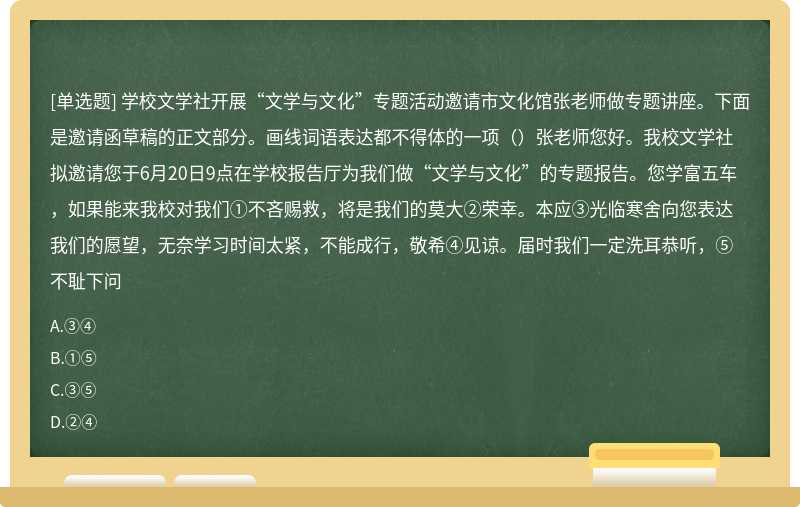 学校文学社开展“文学与文化”专题活动邀请市文化馆张老师做专题讲座。下面是邀请函草稿的正文部分。画线词语表达都不得体的一项（）张老师您好。我校文学社拟邀请您于6月20日9点在学校报告厅为我们做“文学与文化”的专题报告。您学富五车，如果能来我校对我们①不吝赐救，将是我们的莫大②荣幸。本应③光临寒舍向您表达我们的愿望，无奈学习时间太紧，不能成行，敬希④见谅。届时我们一定洗耳恭听，⑤不耻下问