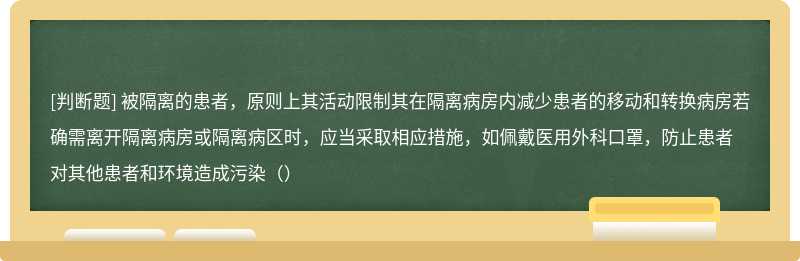 被隔离的患者，原则上其活动限制其在隔离病房内减少患者的移动和转换病房若确需离开隔离病房或隔离病区时，应当采取相应措施，如佩戴医用外科口罩，防止患者对其他患者和环境造成污染（）