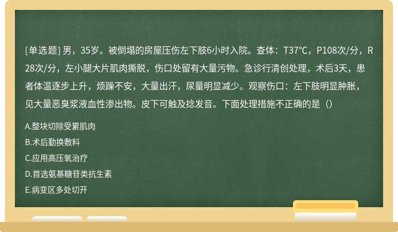 男，35岁。被倒塌的房屋压伤左下肢6小时入院。查体：T37℃，P108次/分，R28次/分，左小腿大片肌肉撕脱，伤口处留有大量污物。急诊行清创处理，术后3天，患者体温逐步上升，烦躁不安，大量出汗，尿量明显减少。观察伤口：左下肢明显肿胀，见大量恶臭浆液血性渗出物。皮下可触及捻发音。下面处理措施不正确的是（）