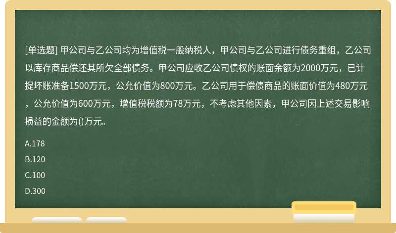 甲公司与乙公司均为增值税一般纳税人，甲公司与乙公司进行债务重组，乙公司以库存商品偿还其所欠全部债务。甲公司应收乙公司债权的账面余额为2000万元，已计提坏账准备1500万元，公允价值为800万元。乙公司用于偿债商品的账面价值为480万元，公允价值为600万元，增值税税额为78万元，不考虑其他因素，甲公司因上述交易影响损益的金额为()万元。