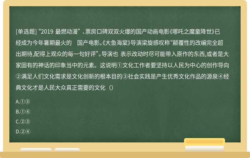 “2019 最燃动漫” 、票房口碑双双火爆的国产动画电影《哪吒之魔童降世》已经成为今年暑期最火的 国产电影。《大鱼海棠》导演梁旋感叹称“颠覆性的改编完全超出期待,配得上观众的每一句好评”。导演也 表示改动时尽可能带入原作的东西,或者是大家固有的神话的印象当中的元素。这说明①文化工作者要坚持以人民为中心的创作导向②满足人们文化需求是文化创新的根本目的③社会实践是产生优秀文化作品的源泉④经典文化才是人民大众真正需要的文化（）