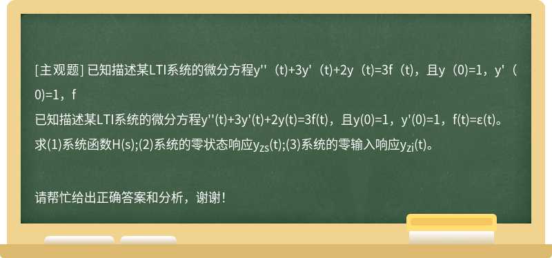 已知描述某LTI系统的微分方程y''（t)+3y'（t)+2y（t)=3f（t)，且y（0)=1，y'（0)=1，f已知描述某LTI系统的微分方程y''(t)+3y'(t)+2y(t)=3f(t)，且y(0)=1，y'(0)=1，f(t)=ε(t)。求(1)系统函数H(s);(2)系统的零状态响应yzs(t);(3)系统的零输入响应yzi(t)。请帮忙给出正确答案和分析，谢谢！