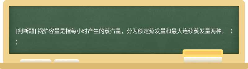 鍋爐容量是指每小時產生的蒸汽量，分為額定蒸發量和最大連續蒸發量兩種。（）