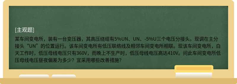 某车间变电所，装有一台变压器，其高压绕组有5%UN、UN、-5%U三个电压分接头。现调在主分接头“UN”的位置运行。该车间变电所有低压联络线及相邻车间变电所相联。现该车间变电所，白天工作时，低压母线电压只有360V，而晚上不生产时，低压母线电压高达410V。问此车间变电所低压母线电压昼夜偏差为多少？宜采用哪些改善措施？