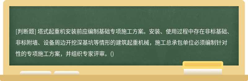 塔式起重機安裝前應編制基礎專項施工方案。安裝、使用過程中存在非標基礎、非標附墻、設備周邊開挖深基坑等情形的建筑起重機械，施工總承包單位必須編制針對性的專項施工方案，并組織專家評審。()
