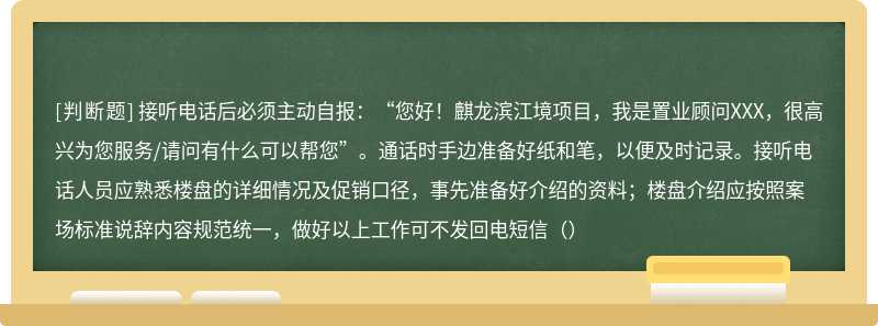 接听电话后必须主动自报：“您好！麒龙滨江境项目，我是置业顾问XXX，很高兴为您服务/请问有什么可以帮您”。通话时手边准备好纸和笔，以便及时记录。接听电话人员应熟悉楼盘的详细情况及促销口径，事先准备好介绍的资料；楼盘介绍应按照案场标准说辞内容规范统一，做好以上工作可不发回电短信（）