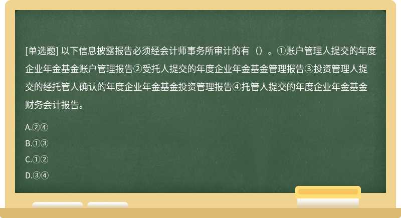 以下信息披露报告必须经会计师事务所审计的有（）。①账户管理人提交的年度企业年金基金账户管理报告②受托人提交的年度企业年金基金管理报告③投资管理人提交的经托管人确认的年度企业年金基金投资管理报告④托管人提交的年度企业年金基金财务会计报告。