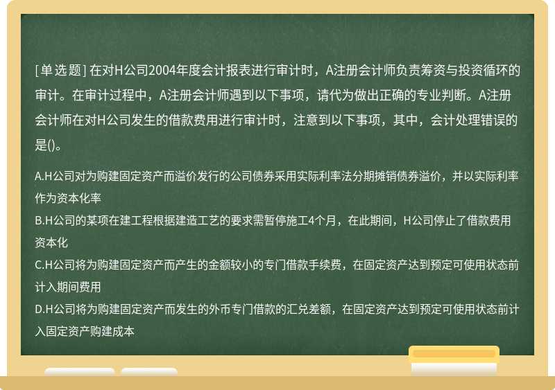 在对H公司2004年度会计报表进行审计时，A注册会计师负责筹资与投资循环的审计。在审计过程中，A注册会计师遇到以下事项，请代为做出正确的专业判断。A注册会计师在对H公司发生的借款费用进行审计时，注意到以下事项，其中，会计处理错误的是()。