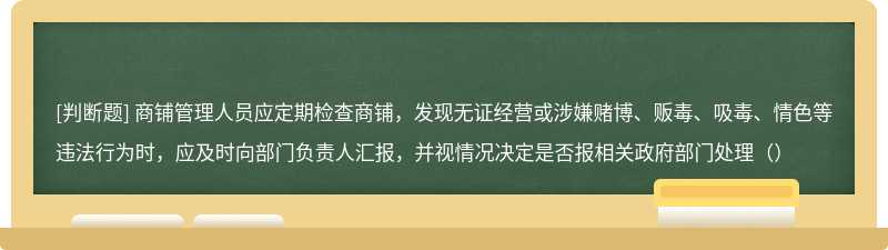 商铺管理人员应定期检查商铺，发现无证经营或涉嫌赌博、贩毒、吸毒、情色等违法行为时，应及时向部门负责人汇报，并视情况决定是否报相关政府部门处理（）