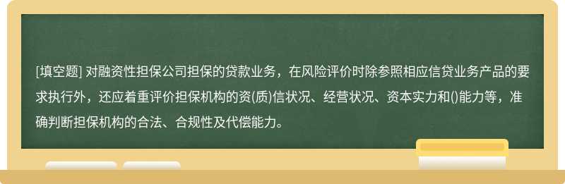 对融资性担保公司担保的贷款业务，在风险评价时除参照相应信贷业务产品的要求执行外，还应着重评价担保机构的资(质)信状况、经营状况、资本实力和()能力等，准确判断担保机构的合法、合规性及代偿能力。