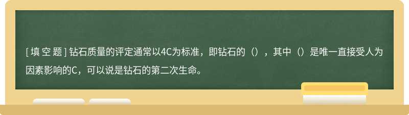 钻石质量的评定通常以4C为标准，即钻石的（），其中（）是唯一直接受人为因素影响的C，可以说是钻石的第二次生命。