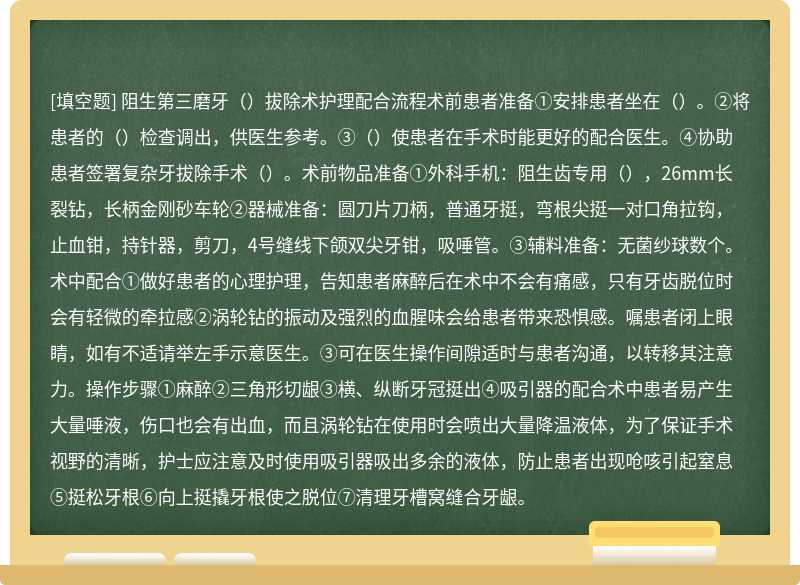 阻生第三磨牙（）拔除术护理配合流程术前患者准备①安排患者坐在（）。②将患者的（）检查调出，供医生参考。③（）使患者在手术时能更好的配合医生。④协助患者签署复杂牙拔除手术（）。术前物品准备①外科手机：阻生齿专用（），26mm长裂钻，长柄金刚砂车轮②器械准备：圆刀片刀柄，普通牙挺，弯根尖挺一对口角拉钩，止血钳，持针器，剪刀，4号缝线下颌双尖牙钳，吸唾管。③辅料准备：无菌纱球数个。术中配合①做好患者的心理护理，告知患者麻醉后在术中不会有痛感，只有牙齿脱位时会有轻微的牵拉感②涡轮钻的振动及强烈的血腥味会给患者带来恐惧感。嘱患者闭上眼睛，如有不适请举左手示意医生。③可在医生操作间隙适时与患者沟通，以转移其注意力。操作步骤①麻醉②三角形切龈③横、纵断牙冠挺出④吸引器的配合术中患者易产生大量唾液，伤口也会有出血，而且涡轮钻在使用时会喷出大量降温液体，为了保证手术视野的清晰，护士应注意及时使用吸引器吸出多余的液体，防止患者出现呛咳引起窒息⑤挺松牙根⑥向上挺撬牙根使之脱位⑦清理牙槽窝缝合牙龈。