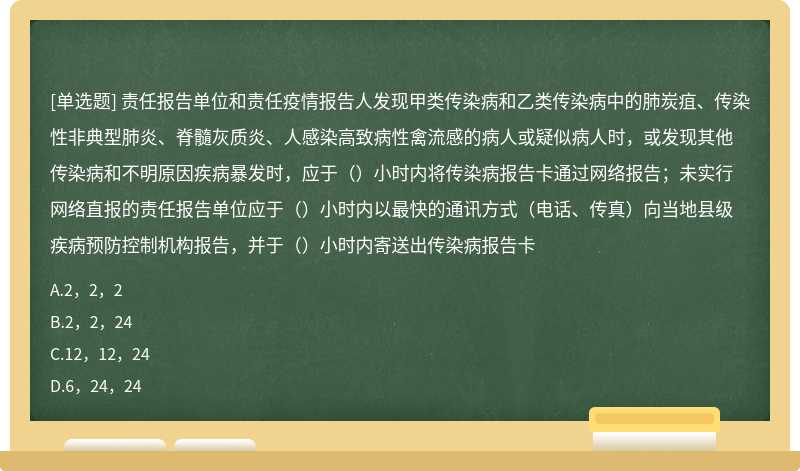 责任报告单位和责任疫情报告人发现甲类传染病和乙类传染病中的肺炭疽、传染性非典型肺炎、脊髓灰质炎、人感染高致病性禽流感的病人或疑似病人时，或发现其他传染病和不明原因疾病暴发时，应于（）小时内将传染病报告卡通过网络报告；未实行网络直报的责任报告单位应于（）小时内以最快的通讯方式（电话、传真）向当地县级疾病预防控制机构报告，并于（）小时内寄送出传染病报告卡