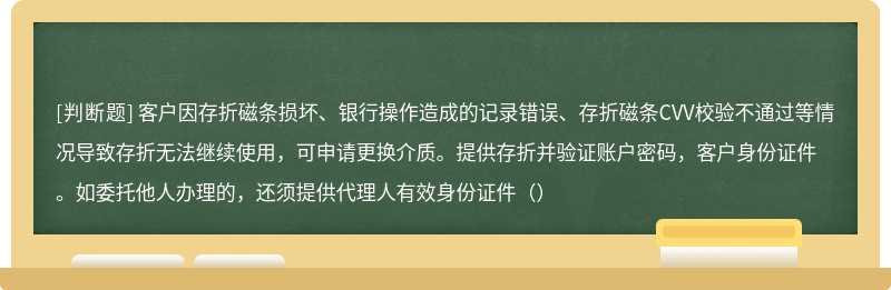 客户因存折磁条损坏、银行操作造成的记录错误、存折磁条CVV校验不通过等情况导致存折无法继续使用，可申请更换介质。提供存折并验证账户密码，客户身份证件。如委托他人办理的，还须提供代理人有效身份证件（）