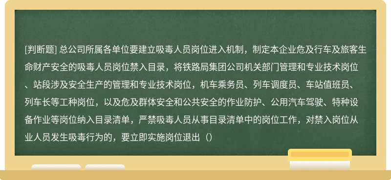 总公司所属各单位要建立吸毒人员岗位进入机制，制定本企业危及行车及旅客生命财产安全的吸毒人员岗位禁入目录，将铁路局集团公司机关部门管理和专业技术岗位、站段涉及安全生产的管理和专业技术岗位，机车乘务员、列车调度员、车站值班员、列车长等工种岗位，以及危及群体安全和公共安全的作业防护、公用汽车驾驶、特种设备作业等岗位纳入目录清单，严禁吸毒人员从事目录清单中的岗位工作，对禁入岗位从业人员发生吸毒行为的，要立即实施岗位退出（）