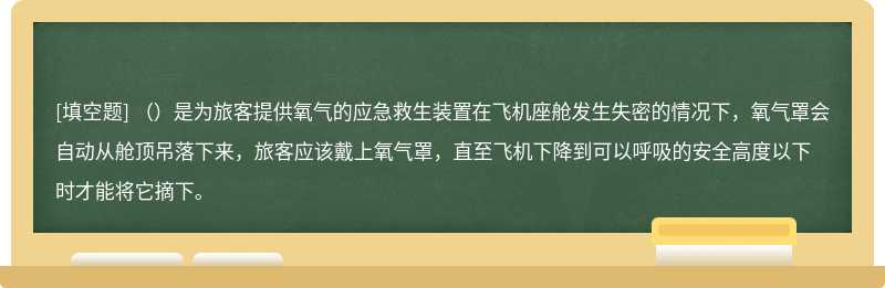 （）是为旅客提供氧气的应急救生装置在飞机座舱发生失密的情况下，氧气罩会自动从舱顶吊落下来，旅客应该戴上氧气罩，直至飞机下降到可以呼吸的安全高度以下时才能将它摘下。