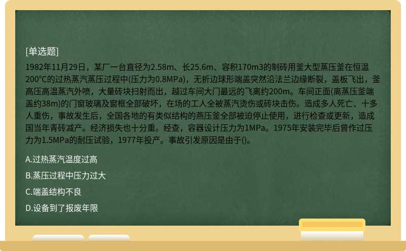 1982年11月29日，某厂一台直径为2.58m、长25.6m、容积170m3的制砖用釜大型蒸压釜在恒温200℃的过热蒸汽蒸压过程中(压力为0.8MPa)，无折边球形端盖突然沿法兰边缘断裂，盖板飞出，釜高压高温蒸汽外喷，大量砖块扫射而出，越过车间大门最远的飞离约200m。车间正面(离蒸压釜端盖约38m)的门窗玻璃及窗框全部破坏，在场的工人全被蒸汽烫伤或砖块击伤。造成多人死亡、十多人重伤，事故发生后，全国各地的有类似结构的燕压釜全部被迫停止使用，进行检查或更新，造成国当年青砖减产。经济损失也十分重。经查，容器设计压力为1MPa。1975年安装完毕后曾作过压力为1.5MPa的耐压试验，1977年投产。事故引发原因是由于()。