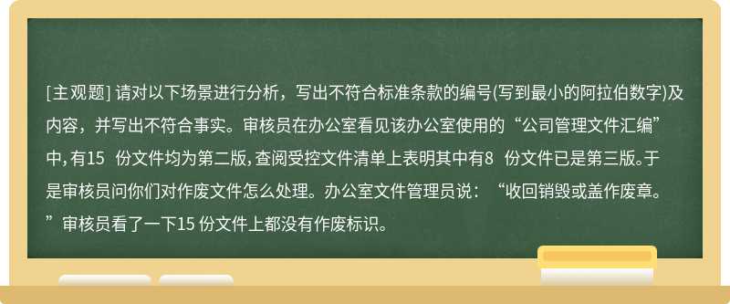 请对以下场景进行分析，写出不符合标准条款的编号(写到最小的阿拉伯数字)及内容，并写出不符合事实。审核员在办公室看见该办公室使用的“公司管理文件汇编”中，有15 份文件均为第二版，查阅受控文件清单上表明其中有8 份文件已是第三版。于是审核员问你们对作废文件怎么处理。办公室文件管理员说：“收回销毁或盖作废章。”审核员看了一下15 份文件上都没有作废标识。