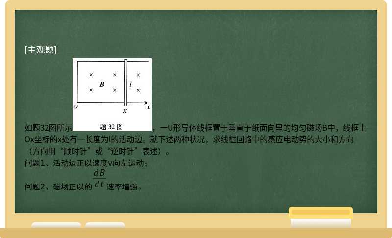 如题32图所示，一U形导体线框置于垂直于纸面向里的均匀磁场B中，线框上Ox坐标的x处有一长度为l的活动边。就下述两种状况，求线框回路中的感应电动势的大小和方向（方向用“顺时针”或“逆时针”表述）。问题1、活动边正以速度v向左运动；问题2、磁场正以的速率增强。