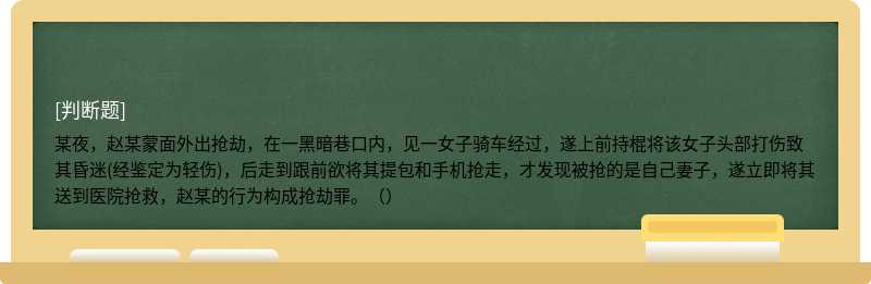 某夜，赵某蒙面外出抢劫，在一黑暗巷口内，见一女子骑车经过，遂上前持棍将该女子头部打伤致其昏迷(经鉴定为轻伤)，后走到跟前欲将其提包和手机抢走，才发现被抢的是自己妻子，遂立即将其送到医院抢救，赵某的行为构成抢劫罪。（）