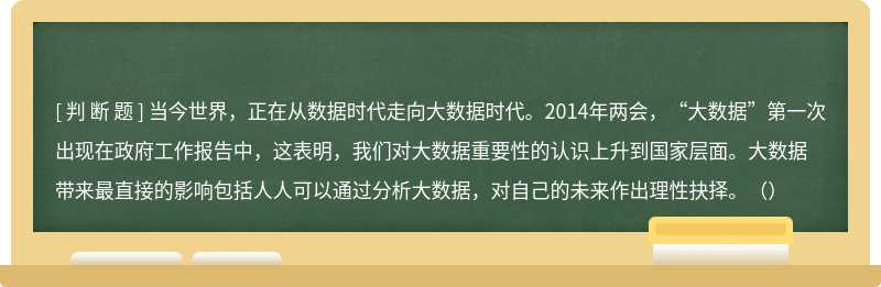 当今世界，正在从数据时代走向大数据时代。2014年两会，“大数据”第一次出现在政府工作报告中，这表明，我们对大数据重要性的认识上升到国家层面。大数据带来最直接的影响包括人人可以通过分析大数据，对自己的未来作出理性抉择。（）