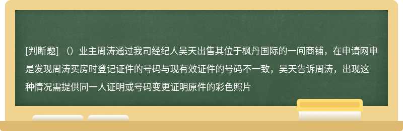 （）业主周涛通过我司经纪人吴天出售其位于枫丹国际的一间商铺，在申请网申是发现周涛买房时登记证件的号码与现有效证件的号码不一致，吴天告诉周涛，出现这种情况需提供同一人证明或号码变更证明原件的彩色照片