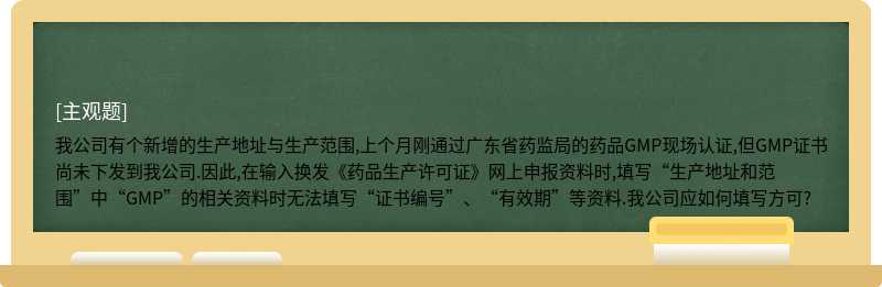 我公司有个新增的生产地址与生产范围,上个月刚通过广东省药监局的药品GMP现场认证,但GMP证书尚未下发到我公司.因此,在输入换发《药品生产许可证》网上申报资料时,填写“生产地址和范围”中“GMP”的相关资料时无法填写“证书编号”、“有效期”等资料.我公司应如何填写方可?