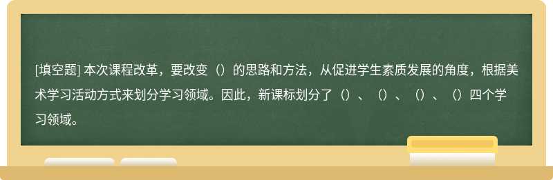 本次课程改革，要改变（）的思路和方法，从促进学生素质发展的角度，根据美术学习活动方式来划分学习领域。因此，新课标划分了（）、（）、（）、（）四个学习领域。