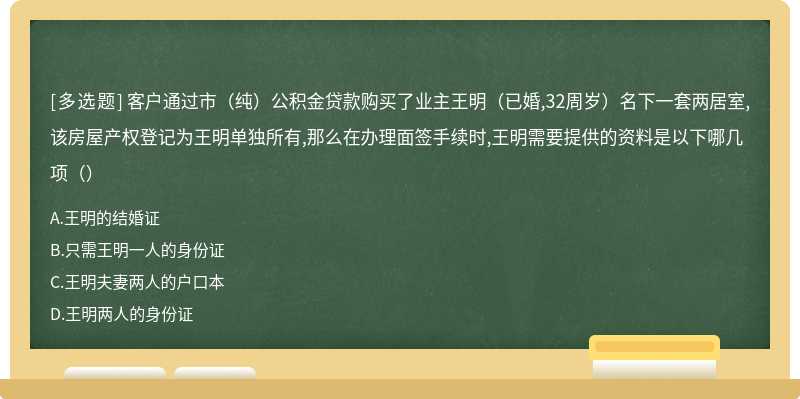 客户通过市（纯）公积金贷款购买了业主王明（已婚,32周岁）名下一套两居室,该房屋产权登记为王明单独所有,那么在办理面签手续时,王明需要提供的资料是以下哪几项（）