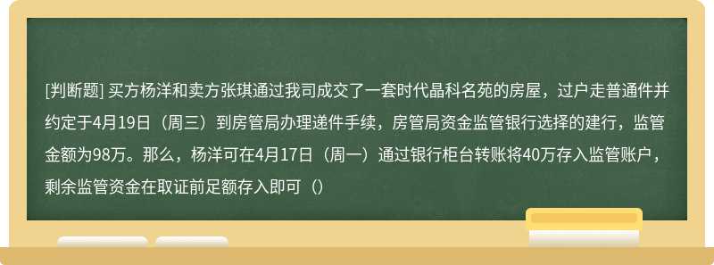 买方杨洋和卖方张琪通过我司成交了一套时代晶科名苑的房屋，过户走普通件并约定于4月19日（周三）到房管局办理递件手续，房管局资金监管银行选择的建行，监管金额为98万。那么，杨洋可在4月17日（周一）通过银行柜台转账将40万存入监管账户，剩余监管资金在取证前足额存入即可（）