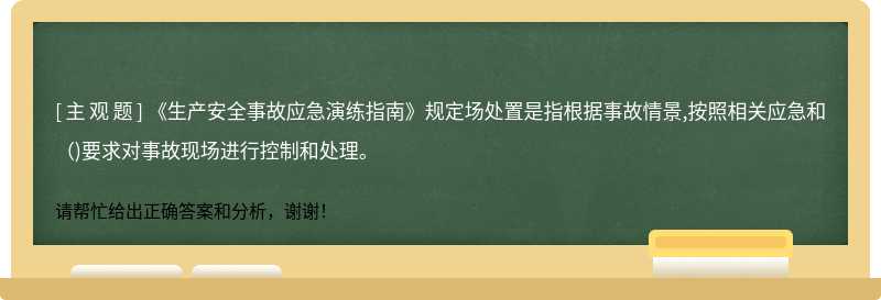 《生产安全事故应急演练指南》规定场处置是指根据事故情景,按照相关应急和()要求对事故现场进行控制和处理。