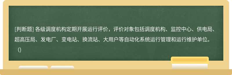 各级调度机构定期开展运行评价，评价对象包括调度机构、监控中心、供电局、超高压局、发电厂、变电站、换流站、大用户等自动化系统运行管理和运行维护单位。()