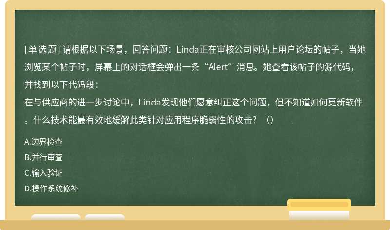 请根据以下场景，回答问题：Linda正在审核公司网站上用户论坛的帖子，当她浏览某个帖子时，屏幕上的对话框会弹出一条“Alert”消息。她查看该帖子的源代码，并找到以下代码段：alert('Alert');在与供应商的进一步讨论中，Linda发现他们愿意纠正这个问题，但不知道如何更新软件。什么技术能最有效地缓解此类针对应用程序脆弱性的攻击？（）