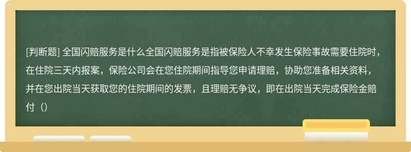 全国闪赔服务是什么全国闪赔服务是指被保险人不幸发生保险事故需要住院时，在住院三天内报案，保险公司会在您住院期间指导您申请理赔，协助您准备相关资料，并在您出院当天获取您的住院期间的发票，且理赔无争议，即在出院当天完成保险金赔付（）