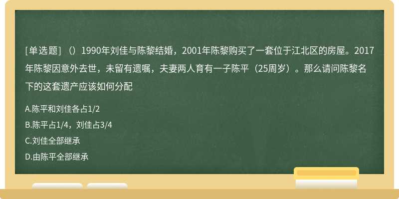 （）1990年刘佳与陈黎结婚，2001年陈黎购买了一套位于江北区的房屋。2017年陈黎因意外去世，未留有遗嘱，夫妻两人育有一子陈平（25周岁）。那么请问陈黎名下的这套遗产应该如何分配