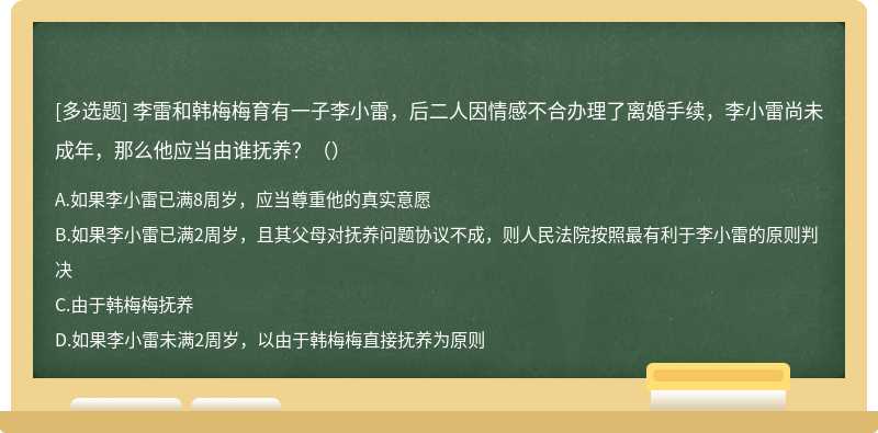 李雷和韓梅梅育有一子李小雷，后二人因情感不合辦理了離婚手續(xù)，李小雷尚未成年，那么他應(yīng)當(dāng)由誰撫養(yǎng)？（）