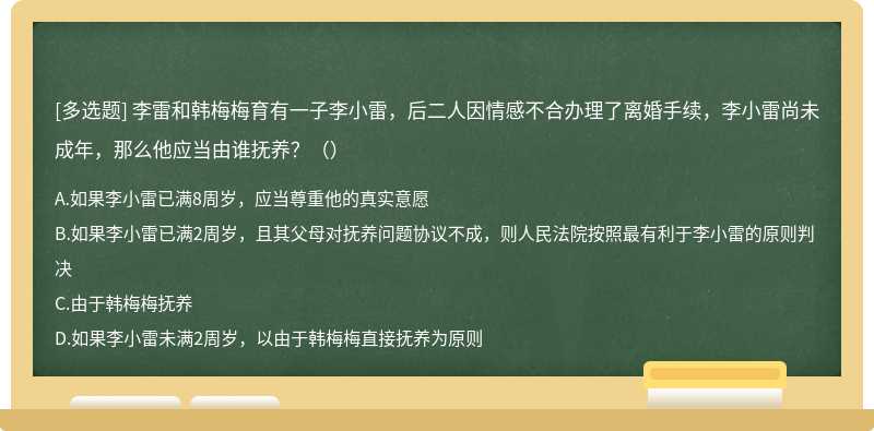 李雷和韩梅梅育有一子李小雷，后二人因情感不合办理了离婚手续，李小雷尚未成年，那么他应当由谁抚养？（）