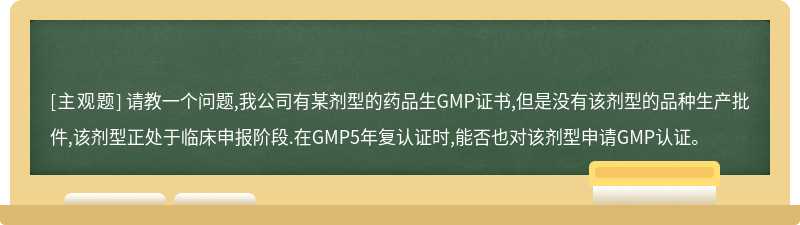 请教一个问题,我公司有某剂型的药品生GMP证书,但是没有该剂型的品种生产批件,该剂型正处于临床申报阶段.在GMP5年复认证时,能否也对该剂型申请GMP认证。