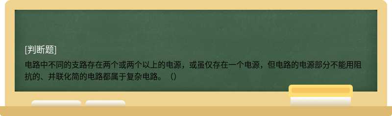 电路中不同的支路存在两个或两个以上的电源，或虽仅存在一个电源，但电路的电源部分不能用阻抗的、并联化简的电路都属于复杂电路。（）