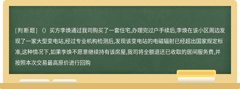 （）买方李焕通过我司购买了一套住宅,办理完过户手续后,李焕在该小区周边发现了一家大型变电站,经过专业机构检测后,发现该变电站的电磁辐射已经超出国家规定标准,这种情况下,如果李焕不愿意继续持有该房屋,我司将全额退还已收取的居间服务费,并按照本次交易最高原价进行回购