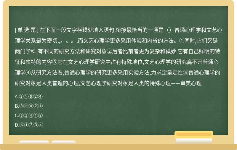 在下面一段文字横线处填入语句,衔接最恰当的一项是（）普通心理学和文艺心理学关系最为密切,,。。。,而文艺心理学更多采用体验和内省的方法。①同时,它们又是两门学科,有不同的研究方法和研究对象②后者比前者更为复杂和微妙,它有自己鲜明的特征和独特的内容③它在文艺心理学研究中占有特殊地位,文艺心理学的研究离不开普通心理学④从研究方法看,普通心理学的研究更多采用实验方法,力求定量定性⑤普通心理学的研究对象是人类普遍的心理,文艺心理学研究对象是人类的特殊心理——审美心理