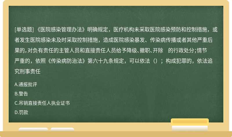 《医院感染管理办法》明确规定，医疗机构未采取医院感染预防和控制措施，或者发生医院感染未及时采取控制措施，造成医院感染暴发、传染病传播或者其他严重后果的，对负有责任的主管人员和直接责任人员给予降级、撤职、开除 的行政处分；情节严重的，依照《传染病防治法》第六十九条规定，可以依法（）；构成犯罪的，依法追究刑事责任