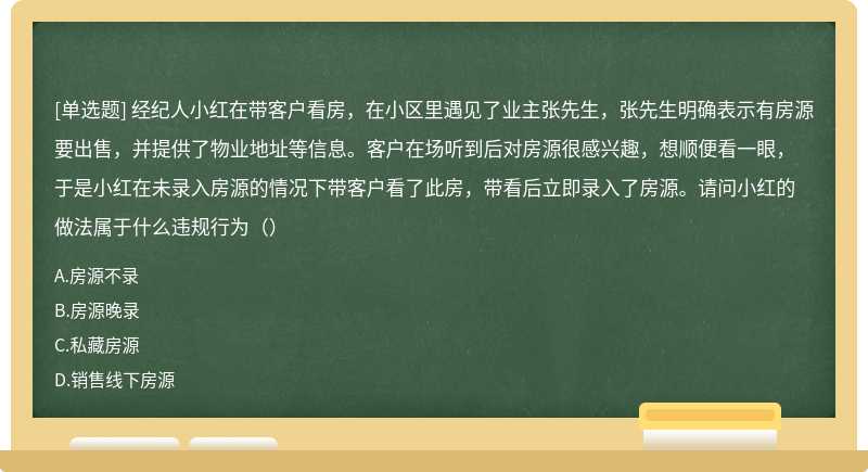 经纪人小红在带客户看房，在小区里遇见了业主张先生，张先生明确表示有房源要出售，并提供了物业地址等信息。客户在场听到后对房源很感兴趣，想顺便看一眼，于是小红在未录入房源的情况下带客户看了此房，带看后立即录入了房源。请问小红的做法属于什么违规行为（）